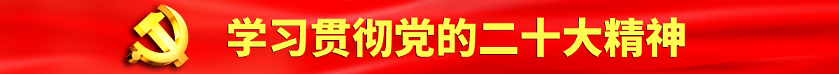 www.大黑屌认真学习贯彻落实党的二十大会议精神